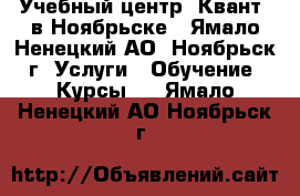 Учебный центр «Квант» в Ноябрьске - Ямало-Ненецкий АО, Ноябрьск г. Услуги » Обучение. Курсы   . Ямало-Ненецкий АО,Ноябрьск г.